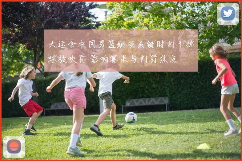大运会中国男篮姚明关键时刻干扰球被吹罚 影响赛果与判罚焦点