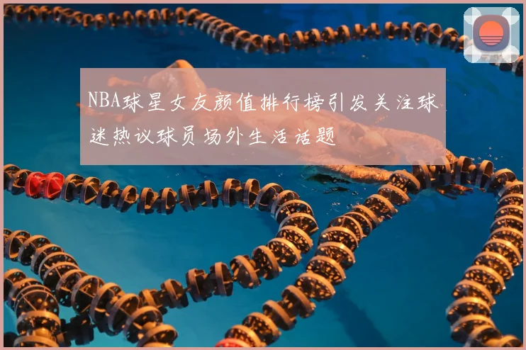 NBA球星女友颜值排行榜引发关注球迷热议球员场外生活话题