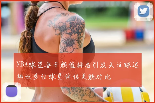 NBA球星妻子颜值排名引发关注球迷热议多位球员伴侣美貌对比