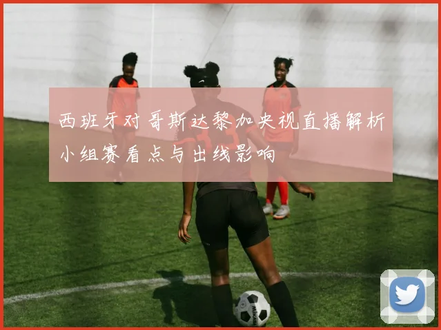 西班牙对哥斯达黎加央视直播解析小组赛看点与出线影响