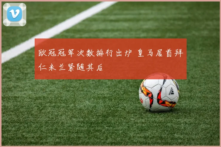 欧冠冠军次数排行出炉 皇马居首拜仁米兰紧随其后