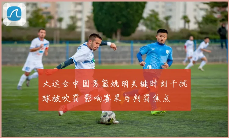 大运会中国男篮姚明关键时刻干扰球被吹罚 影响赛果与判罚焦点