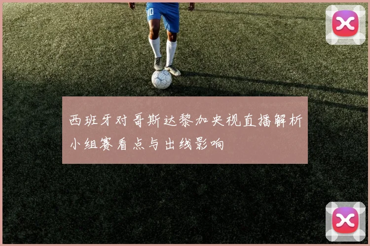 西班牙对哥斯达黎加央视直播解析小组赛看点与出线影响