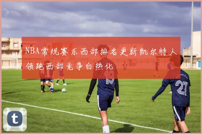 NBA常规赛东西部排名更新凯尔特人领跑西部竞争白热化