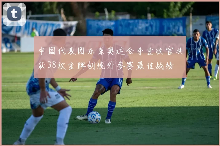 中国代表团东京奥运会夺金收官共获38枚金牌创境外参赛最佳战绩