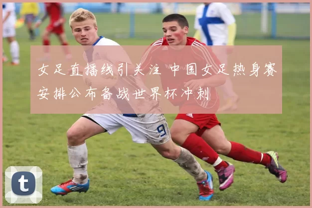 女足直播线引关注 中国女足热身赛安排公布备战世界杯冲刺