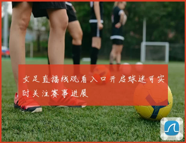 女足直播线观看入口开启球迷可实时关注赛事进展