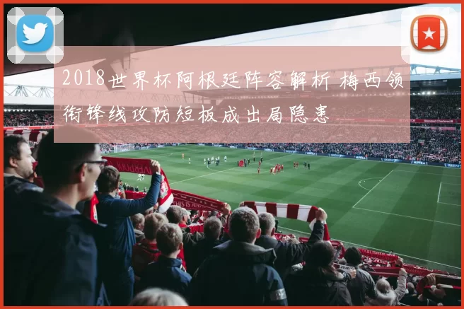 2018世界杯阿根廷阵容解析 梅西领衔锋线攻防短板成出局隐患