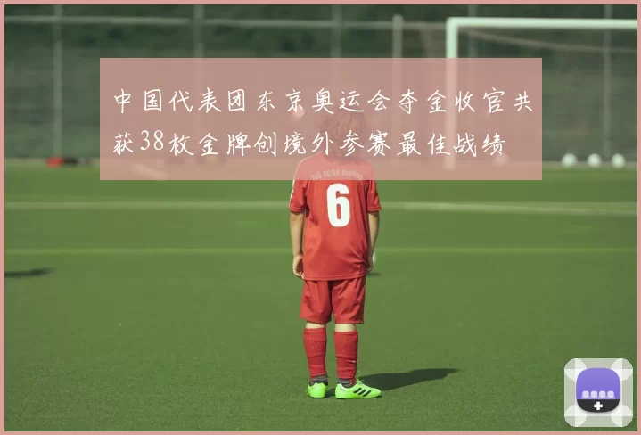 中国代表团东京奥运会夺金收官共获38枚金牌创境外参赛最佳战绩