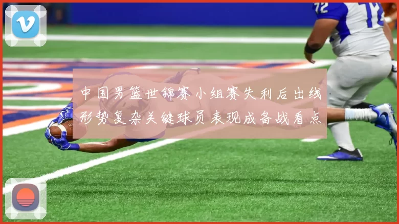 中国男篮世锦赛小组赛失利后出线形势复杂关键球员表现成备战看点