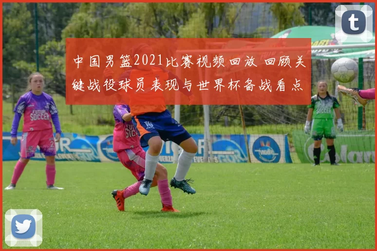 中国男篮2021比赛视频回放 回顾关键战役球员表现与世界杯备战看点