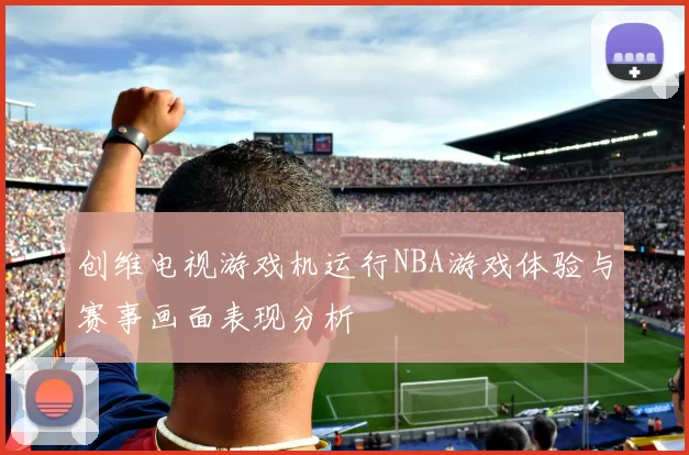 创维电视游戏机运行NBA游戏体验与赛事画面表现分析