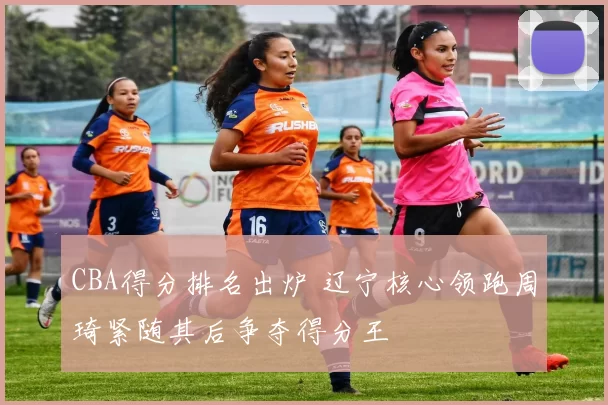 CBA得分排名出炉 辽宁核心领跑周琦紧随其后争夺得分王