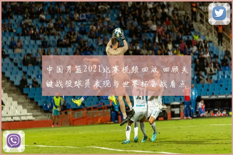 中国男篮2021比赛视频回放 回顾关键战役球员表现与世界杯备战看点