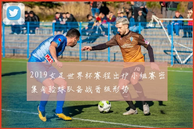 2019女足世界杯赛程出炉小组赛密集考验球队备战晋级形势