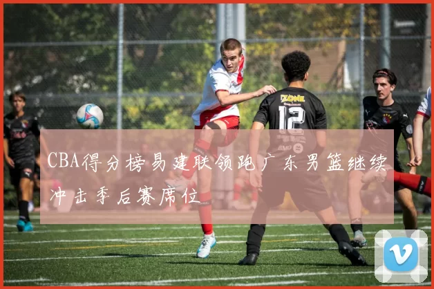 CBA得分榜易建联领跑广东男篮继续冲击季后赛席位