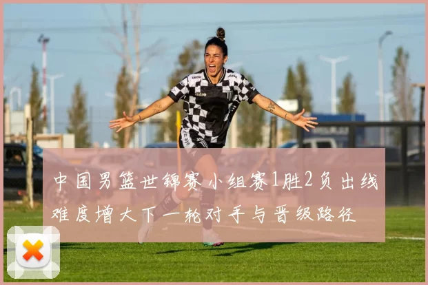 中国男篮世锦赛小组赛1胜2负出线难度增大下一轮对手与晋级路径