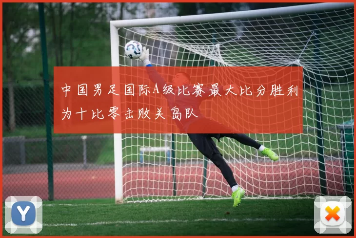 中国男足国际A级比赛最大比分胜利为十比零击败关岛队