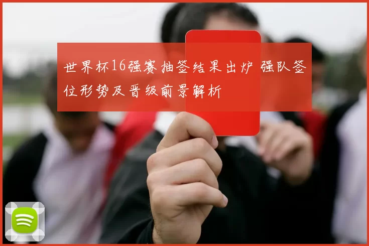 世界杯16强赛抽签结果出炉 强队签位形势及晋级前景解析