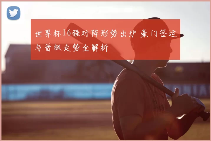 世界杯16强对阵形势出炉 豪门签运与晋级走势全解析