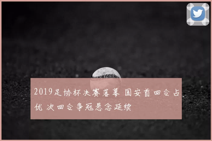2019足协杯决赛落幕 国安首回合占优 次回合争冠悬念延续