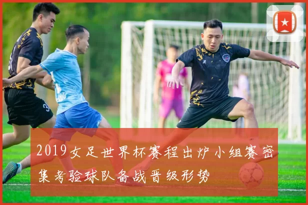 2019女足世界杯赛程出炉小组赛密集考验球队备战晋级形势