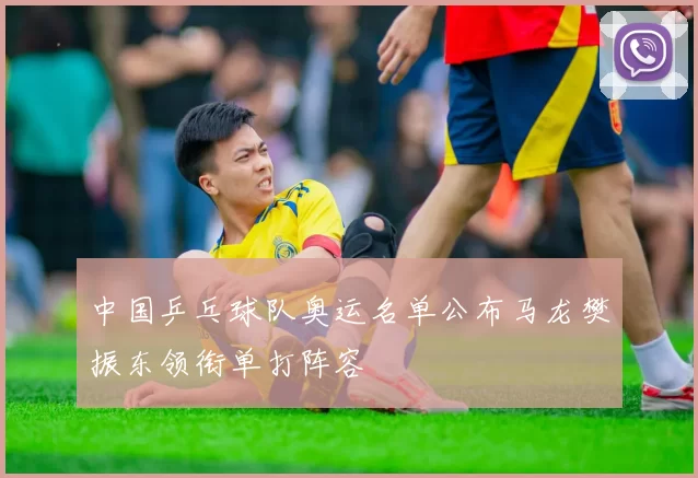 中国乒乓球队奥运名单公布马龙樊振东领衔单打阵容