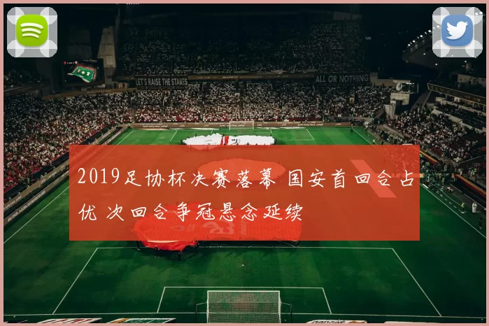 2019足协杯决赛落幕 国安首回合占优 次回合争冠悬念延续