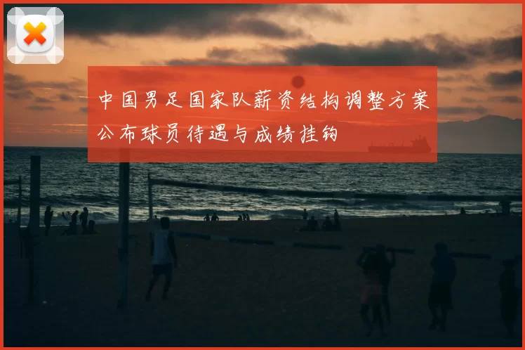中国男足国家队薪资结构调整方案公布球员待遇与成绩挂钩
