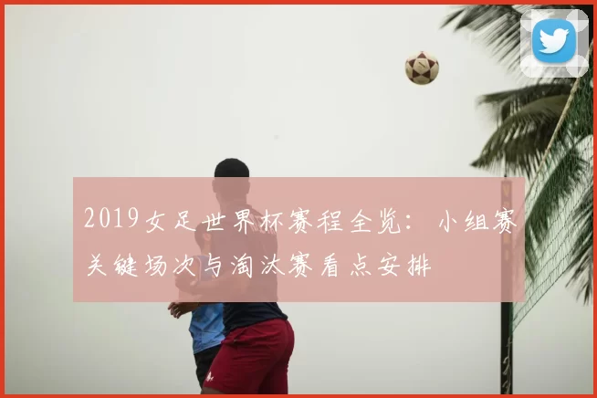 2019女足世界杯赛程全览：小组赛关键场次与淘汰赛看点安排
