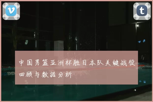 中国男篮亚洲杯胜日本队关键战役回顾与数据分析