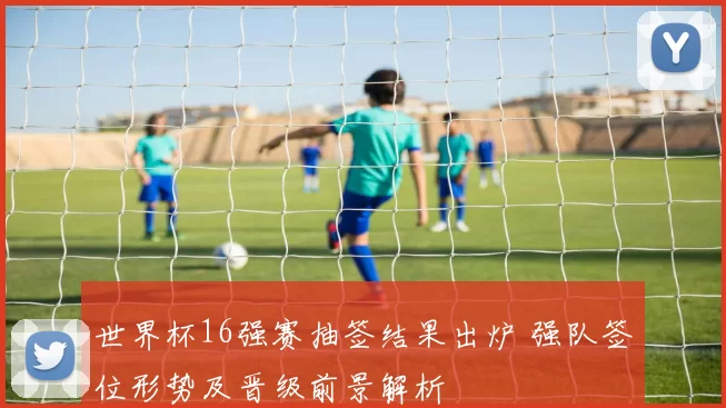 世界杯16强赛抽签结果出炉 强队签位形势及晋级前景解析