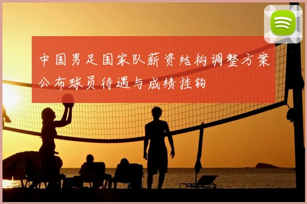 中国男足国家队薪资结构调整方案公布球员待遇与成绩挂钩