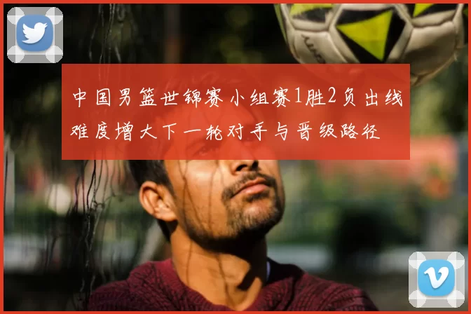 中国男篮世锦赛小组赛1胜2负出线难度增大下一轮对手与晋级路径