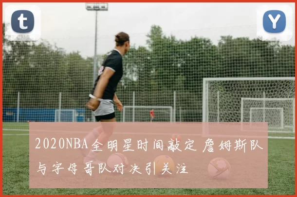 2020NBA全明星时间敲定 詹姆斯队与字母哥队对决引关注