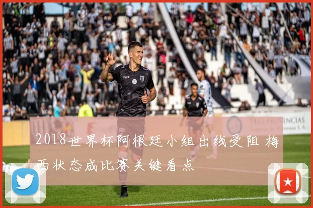 2018世界杯阿根廷小组出线受阻 梅西状态成比赛关键看点